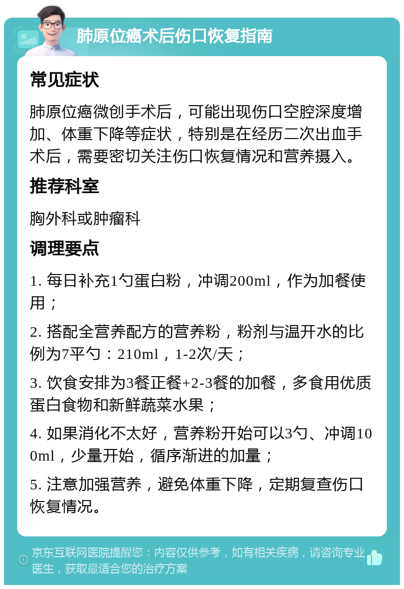 肺原位癌术后伤口恢复指南 常见症状 肺原位癌微创手术后，可能出现伤口空腔深度增加、体重下降等症状，特别是在经历二次出血手术后，需要密切关注伤口恢复情况和营养摄入。 推荐科室 胸外科或肿瘤科 调理要点 1. 每日补充1勺蛋白粉，冲调200ml，作为加餐使用； 2. 搭配全营养配方的营养粉，粉剂与温开水的比例为7平勺：210ml，1-2次/天； 3. 饮食安排为3餐正餐+2-3餐的加餐，多食用优质蛋白食物和新鲜蔬菜水果； 4. 如果消化不太好，营养粉开始可以3勺、冲调100ml，少量开始，循序渐进的加量； 5. 注意加强营养，避免体重下降，定期复查伤口恢复情况。