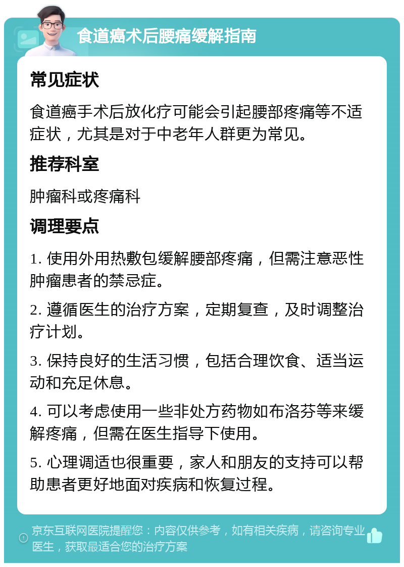 食道癌术后腰痛缓解指南 常见症状 食道癌手术后放化疗可能会引起腰部疼痛等不适症状，尤其是对于中老年人群更为常见。 推荐科室 肿瘤科或疼痛科 调理要点 1. 使用外用热敷包缓解腰部疼痛，但需注意恶性肿瘤患者的禁忌症。 2. 遵循医生的治疗方案，定期复查，及时调整治疗计划。 3. 保持良好的生活习惯，包括合理饮食、适当运动和充足休息。 4. 可以考虑使用一些非处方药物如布洛芬等来缓解疼痛，但需在医生指导下使用。 5. 心理调适也很重要，家人和朋友的支持可以帮助患者更好地面对疾病和恢复过程。