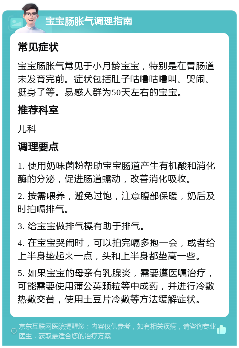 宝宝肠胀气调理指南 常见症状 宝宝肠胀气常见于小月龄宝宝，特别是在胃肠道未发育完前。症状包括肚子咕噜咕噜叫、哭闹、挺身子等。易感人群为50天左右的宝宝。 推荐科室 儿科 调理要点 1. 使用奶味菌粉帮助宝宝肠道产生有机酸和消化酶的分泌，促进肠道蠕动，改善消化吸收。 2. 按需喂养，避免过饱，注意腹部保暖，奶后及时拍嗝排气。 3. 给宝宝做排气操有助于排气。 4. 在宝宝哭闹时，可以拍完嗝多抱一会，或者给上半身垫起来一点，头和上半身都垫高一些。 5. 如果宝宝的母亲有乳腺炎，需要遵医嘱治疗，可能需要使用蒲公英颗粒等中成药，并进行冷敷热敷交替，使用土豆片冷敷等方法缓解症状。