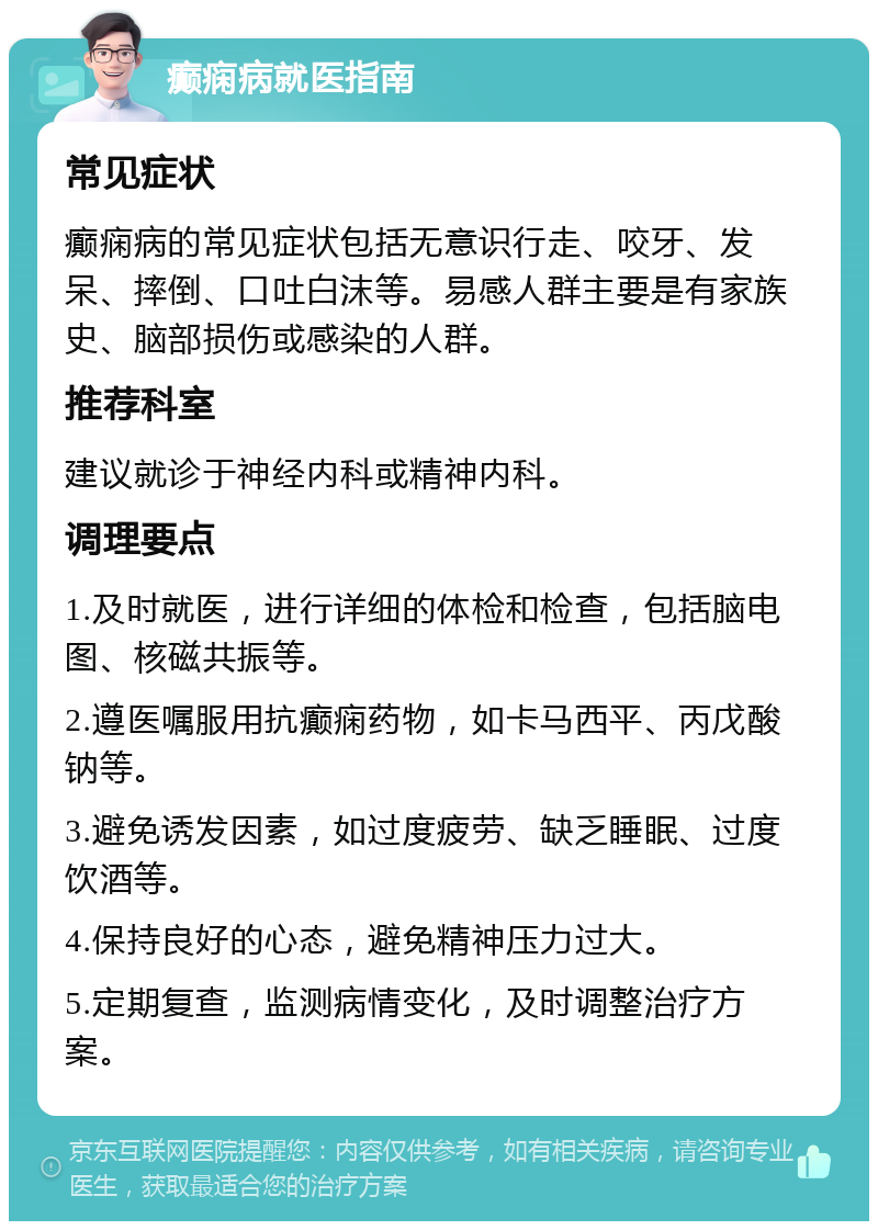 癫痫病就医指南 常见症状 癫痫病的常见症状包括无意识行走、咬牙、发呆、摔倒、口吐白沫等。易感人群主要是有家族史、脑部损伤或感染的人群。 推荐科室 建议就诊于神经内科或精神内科。 调理要点 1.及时就医，进行详细的体检和检查，包括脑电图、核磁共振等。 2.遵医嘱服用抗癫痫药物，如卡马西平、丙戊酸钠等。 3.避免诱发因素，如过度疲劳、缺乏睡眠、过度饮酒等。 4.保持良好的心态，避免精神压力过大。 5.定期复查，监测病情变化，及时调整治疗方案。