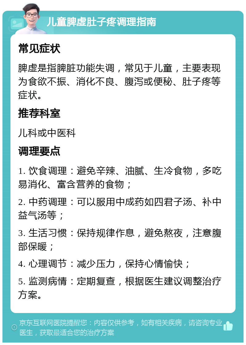 儿童脾虚肚子疼调理指南 常见症状 脾虚是指脾脏功能失调，常见于儿童，主要表现为食欲不振、消化不良、腹泻或便秘、肚子疼等症状。 推荐科室 儿科或中医科 调理要点 1. 饮食调理：避免辛辣、油腻、生冷食物，多吃易消化、富含营养的食物； 2. 中药调理：可以服用中成药如四君子汤、补中益气汤等； 3. 生活习惯：保持规律作息，避免熬夜，注意腹部保暖； 4. 心理调节：减少压力，保持心情愉快； 5. 监测病情：定期复查，根据医生建议调整治疗方案。