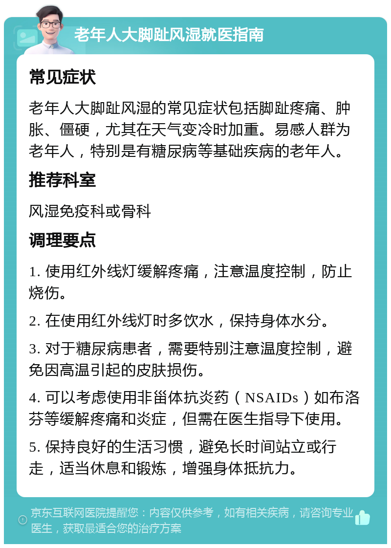 老年人大脚趾风湿就医指南 常见症状 老年人大脚趾风湿的常见症状包括脚趾疼痛、肿胀、僵硬，尤其在天气变冷时加重。易感人群为老年人，特别是有糖尿病等基础疾病的老年人。 推荐科室 风湿免疫科或骨科 调理要点 1. 使用红外线灯缓解疼痛，注意温度控制，防止烧伤。 2. 在使用红外线灯时多饮水，保持身体水分。 3. 对于糖尿病患者，需要特别注意温度控制，避免因高温引起的皮肤损伤。 4. 可以考虑使用非甾体抗炎药（NSAIDs）如布洛芬等缓解疼痛和炎症，但需在医生指导下使用。 5. 保持良好的生活习惯，避免长时间站立或行走，适当休息和锻炼，增强身体抵抗力。