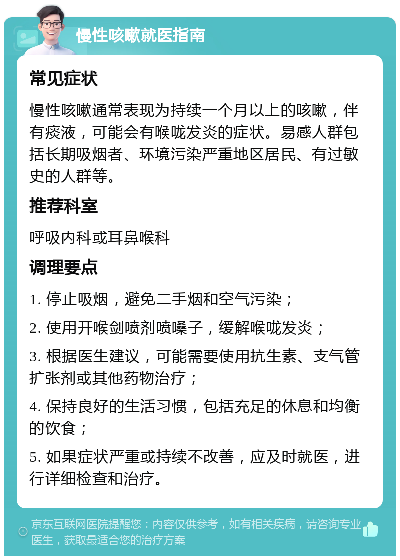 慢性咳嗽就医指南 常见症状 慢性咳嗽通常表现为持续一个月以上的咳嗽，伴有痰液，可能会有喉咙发炎的症状。易感人群包括长期吸烟者、环境污染严重地区居民、有过敏史的人群等。 推荐科室 呼吸内科或耳鼻喉科 调理要点 1. 停止吸烟，避免二手烟和空气污染； 2. 使用开喉剑喷剂喷嗓子，缓解喉咙发炎； 3. 根据医生建议，可能需要使用抗生素、支气管扩张剂或其他药物治疗； 4. 保持良好的生活习惯，包括充足的休息和均衡的饮食； 5. 如果症状严重或持续不改善，应及时就医，进行详细检查和治疗。