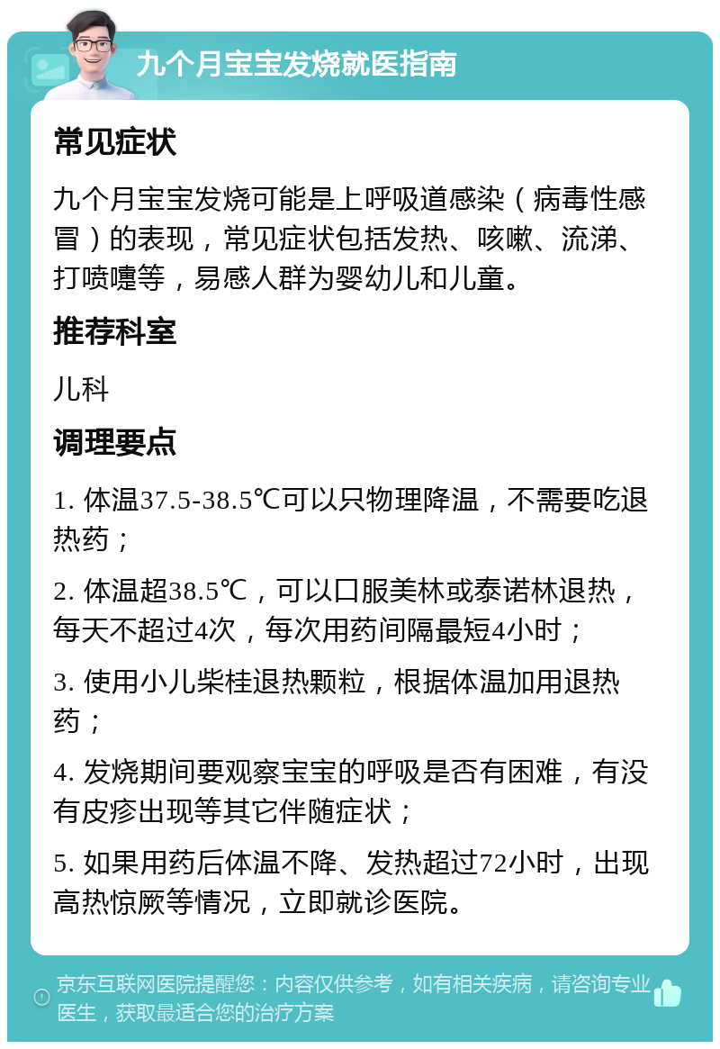 九个月宝宝发烧就医指南 常见症状 九个月宝宝发烧可能是上呼吸道感染（病毒性感冒）的表现，常见症状包括发热、咳嗽、流涕、打喷嚏等，易感人群为婴幼儿和儿童。 推荐科室 儿科 调理要点 1. 体温37.5-38.5℃可以只物理降温，不需要吃退热药； 2. 体温超38.5℃，可以口服美林或泰诺林退热，每天不超过4次，每次用药间隔最短4小时； 3. 使用小儿柴桂退热颗粒，根据体温加用退热药； 4. 发烧期间要观察宝宝的呼吸是否有困难，有没有皮疹出现等其它伴随症状； 5. 如果用药后体温不降、发热超过72小时，出现高热惊厥等情况，立即就诊医院。