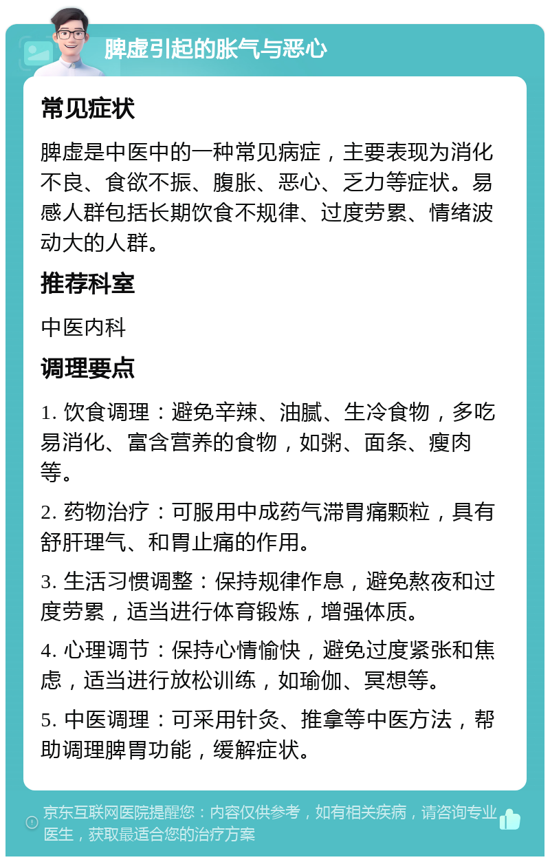 脾虚引起的胀气与恶心 常见症状 脾虚是中医中的一种常见病症，主要表现为消化不良、食欲不振、腹胀、恶心、乏力等症状。易感人群包括长期饮食不规律、过度劳累、情绪波动大的人群。 推荐科室 中医内科 调理要点 1. 饮食调理：避免辛辣、油腻、生冷食物，多吃易消化、富含营养的食物，如粥、面条、瘦肉等。 2. 药物治疗：可服用中成药气滞胃痛颗粒，具有舒肝理气、和胃止痛的作用。 3. 生活习惯调整：保持规律作息，避免熬夜和过度劳累，适当进行体育锻炼，增强体质。 4. 心理调节：保持心情愉快，避免过度紧张和焦虑，适当进行放松训练，如瑜伽、冥想等。 5. 中医调理：可采用针灸、推拿等中医方法，帮助调理脾胃功能，缓解症状。