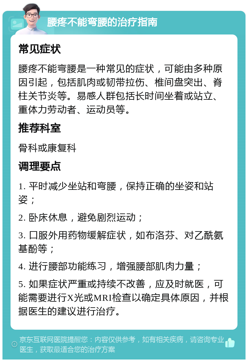 腰疼不能弯腰的治疗指南 常见症状 腰疼不能弯腰是一种常见的症状，可能由多种原因引起，包括肌肉或韧带拉伤、椎间盘突出、脊柱关节炎等。易感人群包括长时间坐着或站立、重体力劳动者、运动员等。 推荐科室 骨科或康复科 调理要点 1. 平时减少坐站和弯腰，保持正确的坐姿和站姿； 2. 卧床休息，避免剧烈运动； 3. 口服外用药物缓解症状，如布洛芬、对乙酰氨基酚等； 4. 进行腰部功能练习，增强腰部肌肉力量； 5. 如果症状严重或持续不改善，应及时就医，可能需要进行X光或MRI检查以确定具体原因，并根据医生的建议进行治疗。