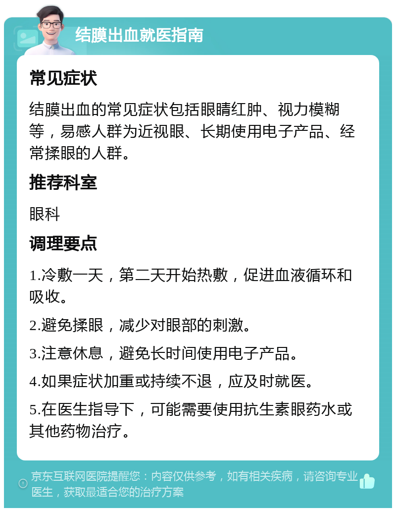 结膜出血就医指南 常见症状 结膜出血的常见症状包括眼睛红肿、视力模糊等，易感人群为近视眼、长期使用电子产品、经常揉眼的人群。 推荐科室 眼科 调理要点 1.冷敷一天，第二天开始热敷，促进血液循环和吸收。 2.避免揉眼，减少对眼部的刺激。 3.注意休息，避免长时间使用电子产品。 4.如果症状加重或持续不退，应及时就医。 5.在医生指导下，可能需要使用抗生素眼药水或其他药物治疗。