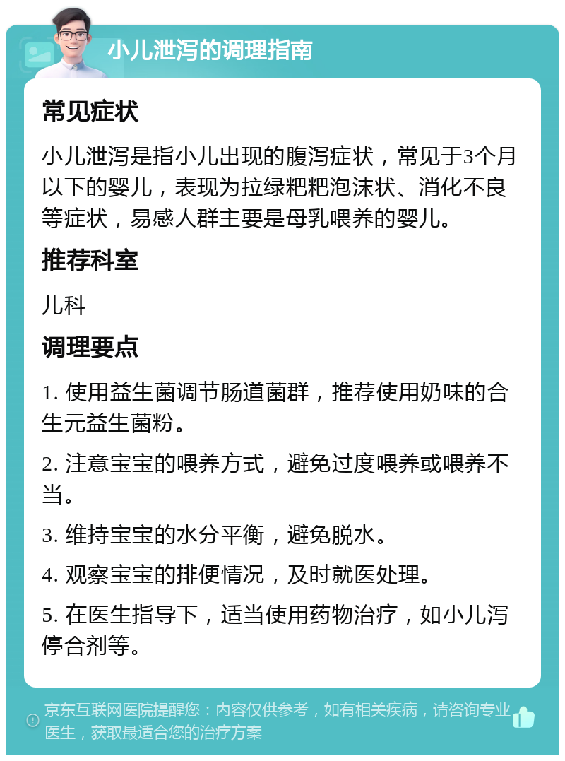 小儿泄泻的调理指南 常见症状 小儿泄泻是指小儿出现的腹泻症状，常见于3个月以下的婴儿，表现为拉绿粑粑泡沫状、消化不良等症状，易感人群主要是母乳喂养的婴儿。 推荐科室 儿科 调理要点 1. 使用益生菌调节肠道菌群，推荐使用奶味的合生元益生菌粉。 2. 注意宝宝的喂养方式，避免过度喂养或喂养不当。 3. 维持宝宝的水分平衡，避免脱水。 4. 观察宝宝的排便情况，及时就医处理。 5. 在医生指导下，适当使用药物治疗，如小儿泻停合剂等。