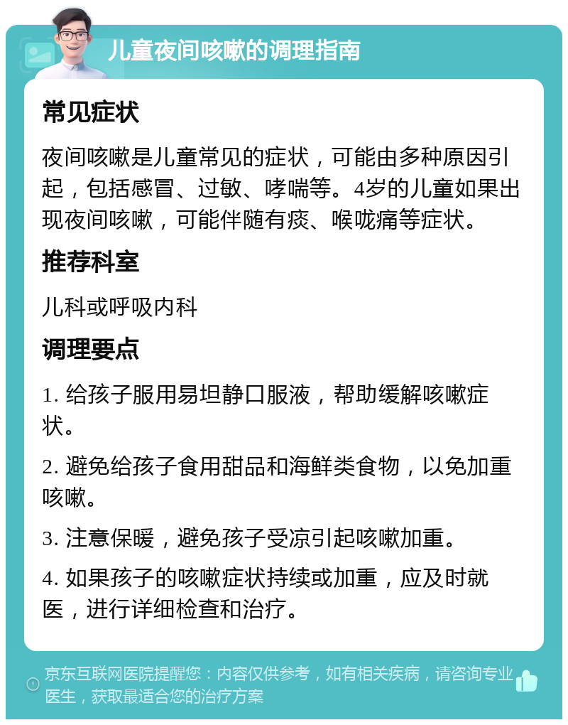 儿童夜间咳嗽的调理指南 常见症状 夜间咳嗽是儿童常见的症状，可能由多种原因引起，包括感冒、过敏、哮喘等。4岁的儿童如果出现夜间咳嗽，可能伴随有痰、喉咙痛等症状。 推荐科室 儿科或呼吸内科 调理要点 1. 给孩子服用易坦静口服液，帮助缓解咳嗽症状。 2. 避免给孩子食用甜品和海鲜类食物，以免加重咳嗽。 3. 注意保暖，避免孩子受凉引起咳嗽加重。 4. 如果孩子的咳嗽症状持续或加重，应及时就医，进行详细检查和治疗。