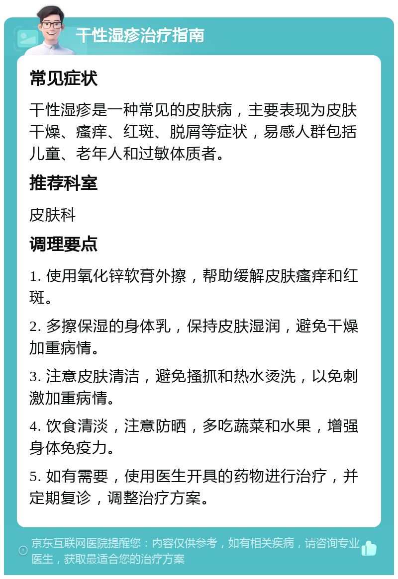 干性湿疹治疗指南 常见症状 干性湿疹是一种常见的皮肤病，主要表现为皮肤干燥、瘙痒、红斑、脱屑等症状，易感人群包括儿童、老年人和过敏体质者。 推荐科室 皮肤科 调理要点 1. 使用氧化锌软膏外擦，帮助缓解皮肤瘙痒和红斑。 2. 多擦保湿的身体乳，保持皮肤湿润，避免干燥加重病情。 3. 注意皮肤清洁，避免搔抓和热水烫洗，以免刺激加重病情。 4. 饮食清淡，注意防晒，多吃蔬菜和水果，增强身体免疫力。 5. 如有需要，使用医生开具的药物进行治疗，并定期复诊，调整治疗方案。