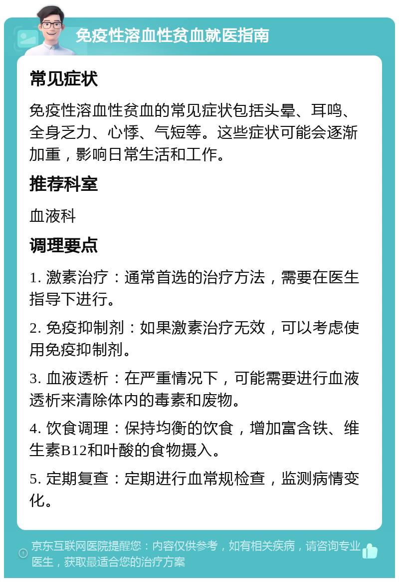 免疫性溶血性贫血就医指南 常见症状 免疫性溶血性贫血的常见症状包括头晕、耳鸣、全身乏力、心悸、气短等。这些症状可能会逐渐加重，影响日常生活和工作。 推荐科室 血液科 调理要点 1. 激素治疗：通常首选的治疗方法，需要在医生指导下进行。 2. 免疫抑制剂：如果激素治疗无效，可以考虑使用免疫抑制剂。 3. 血液透析：在严重情况下，可能需要进行血液透析来清除体内的毒素和废物。 4. 饮食调理：保持均衡的饮食，增加富含铁、维生素B12和叶酸的食物摄入。 5. 定期复查：定期进行血常规检查，监测病情变化。