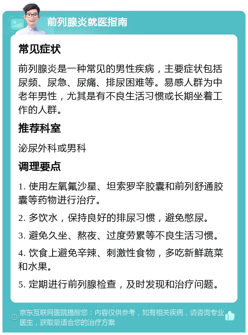 前列腺炎就医指南 常见症状 前列腺炎是一种常见的男性疾病，主要症状包括尿频、尿急、尿痛、排尿困难等。易感人群为中老年男性，尤其是有不良生活习惯或长期坐着工作的人群。 推荐科室 泌尿外科或男科 调理要点 1. 使用左氧氟沙星、坦索罗辛胶囊和前列舒通胶囊等药物进行治疗。 2. 多饮水，保持良好的排尿习惯，避免憋尿。 3. 避免久坐、熬夜、过度劳累等不良生活习惯。 4. 饮食上避免辛辣、刺激性食物，多吃新鲜蔬菜和水果。 5. 定期进行前列腺检查，及时发现和治疗问题。