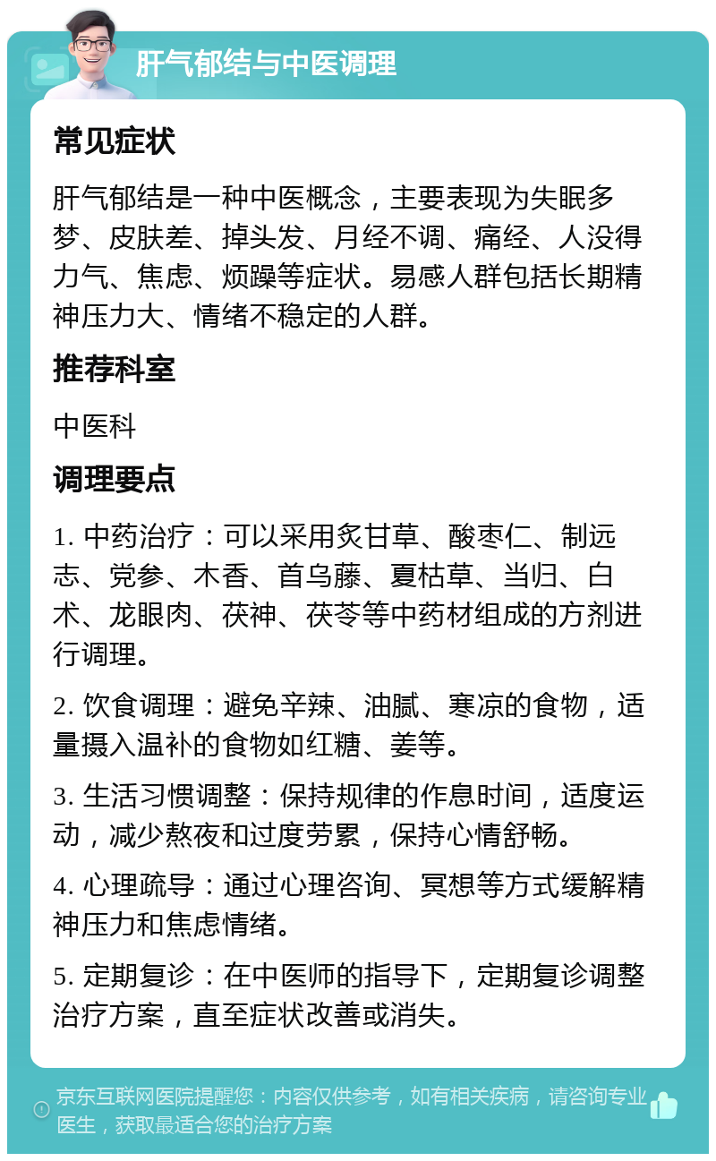 肝气郁结与中医调理 常见症状 肝气郁结是一种中医概念，主要表现为失眠多梦、皮肤差、掉头发、月经不调、痛经、人没得力气、焦虑、烦躁等症状。易感人群包括长期精神压力大、情绪不稳定的人群。 推荐科室 中医科 调理要点 1. 中药治疗：可以采用炙甘草、酸枣仁、制远志、党参、木香、首乌藤、夏枯草、当归、白术、龙眼肉、茯神、茯苓等中药材组成的方剂进行调理。 2. 饮食调理：避免辛辣、油腻、寒凉的食物，适量摄入温补的食物如红糖、姜等。 3. 生活习惯调整：保持规律的作息时间，适度运动，减少熬夜和过度劳累，保持心情舒畅。 4. 心理疏导：通过心理咨询、冥想等方式缓解精神压力和焦虑情绪。 5. 定期复诊：在中医师的指导下，定期复诊调整治疗方案，直至症状改善或消失。