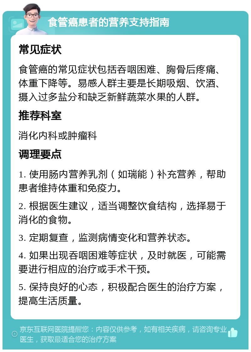 食管癌患者的营养支持指南 常见症状 食管癌的常见症状包括吞咽困难、胸骨后疼痛、体重下降等。易感人群主要是长期吸烟、饮酒、摄入过多盐分和缺乏新鲜蔬菜水果的人群。 推荐科室 消化内科或肿瘤科 调理要点 1. 使用肠内营养乳剂（如瑞能）补充营养，帮助患者维持体重和免疫力。 2. 根据医生建议，适当调整饮食结构，选择易于消化的食物。 3. 定期复查，监测病情变化和营养状态。 4. 如果出现吞咽困难等症状，及时就医，可能需要进行相应的治疗或手术干预。 5. 保持良好的心态，积极配合医生的治疗方案，提高生活质量。