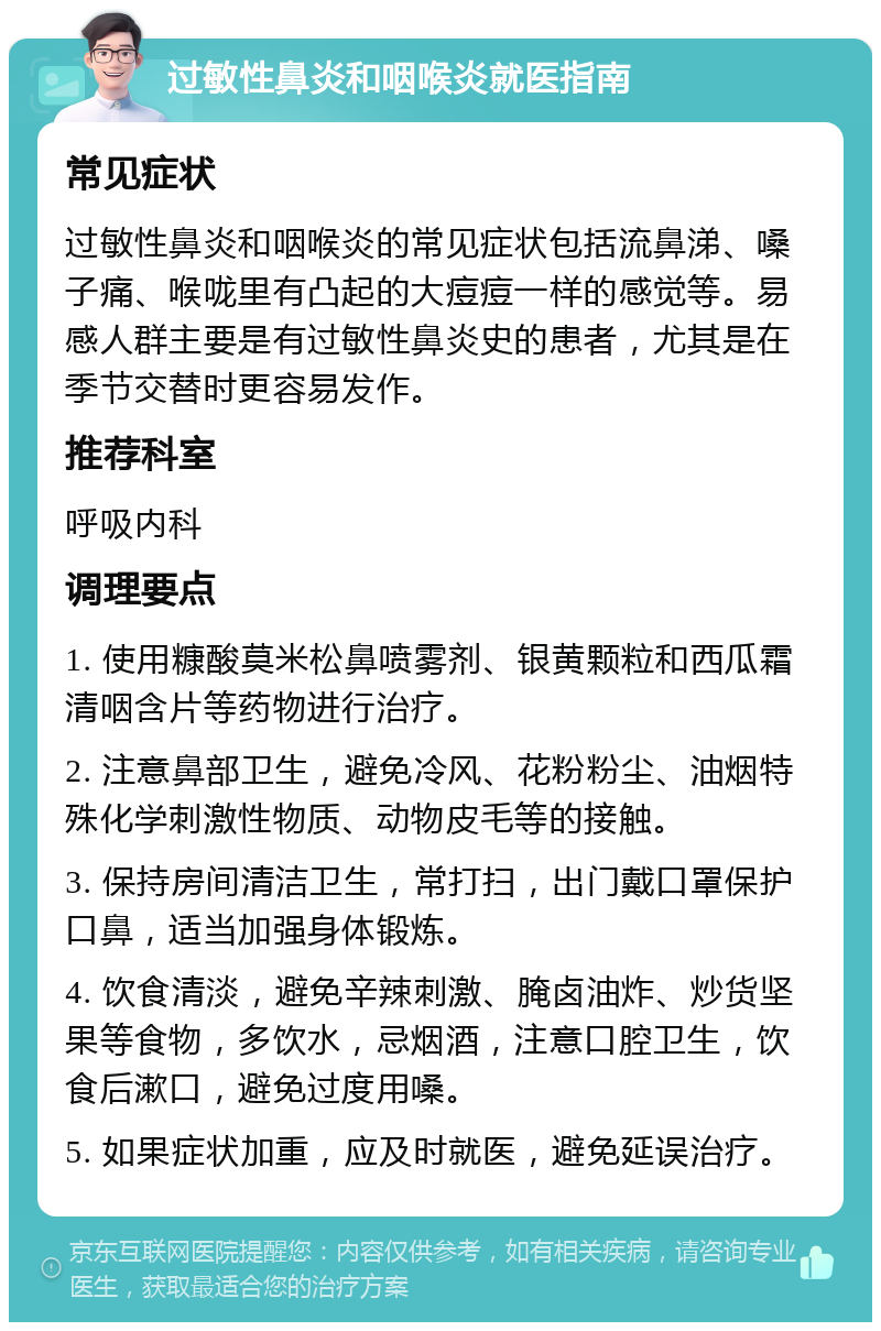 过敏性鼻炎和咽喉炎就医指南 常见症状 过敏性鼻炎和咽喉炎的常见症状包括流鼻涕、嗓子痛、喉咙里有凸起的大痘痘一样的感觉等。易感人群主要是有过敏性鼻炎史的患者，尤其是在季节交替时更容易发作。 推荐科室 呼吸内科 调理要点 1. 使用糠酸莫米松鼻喷雾剂、银黄颗粒和西瓜霜清咽含片等药物进行治疗。 2. 注意鼻部卫生，避免冷风、花粉粉尘、油烟特殊化学刺激性物质、动物皮毛等的接触。 3. 保持房间清洁卫生，常打扫，出门戴口罩保护口鼻，适当加强身体锻炼。 4. 饮食清淡，避免辛辣刺激、腌卤油炸、炒货坚果等食物，多饮水，忌烟酒，注意口腔卫生，饮食后漱口，避免过度用嗓。 5. 如果症状加重，应及时就医，避免延误治疗。