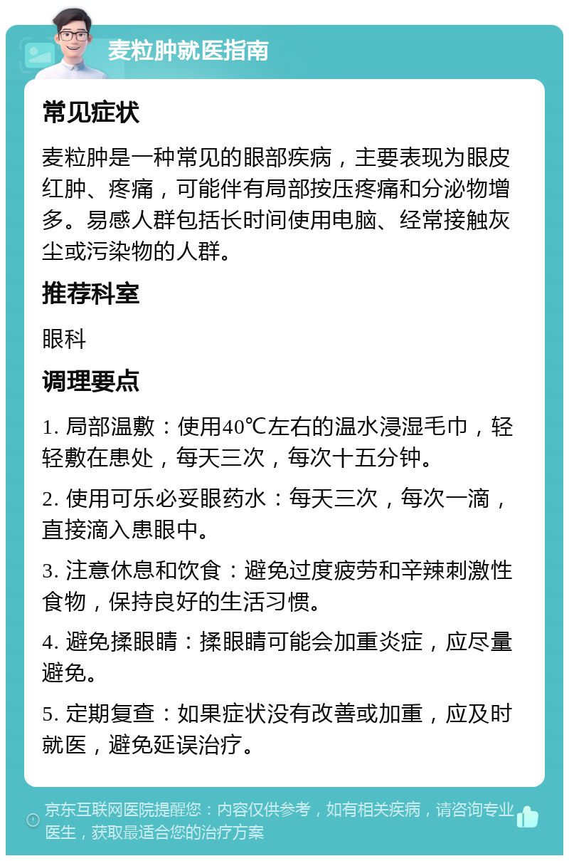 麦粒肿就医指南 常见症状 麦粒肿是一种常见的眼部疾病，主要表现为眼皮红肿、疼痛，可能伴有局部按压疼痛和分泌物增多。易感人群包括长时间使用电脑、经常接触灰尘或污染物的人群。 推荐科室 眼科 调理要点 1. 局部温敷：使用40℃左右的温水浸湿毛巾，轻轻敷在患处，每天三次，每次十五分钟。 2. 使用可乐必妥眼药水：每天三次，每次一滴，直接滴入患眼中。 3. 注意休息和饮食：避免过度疲劳和辛辣刺激性食物，保持良好的生活习惯。 4. 避免揉眼睛：揉眼睛可能会加重炎症，应尽量避免。 5. 定期复查：如果症状没有改善或加重，应及时就医，避免延误治疗。