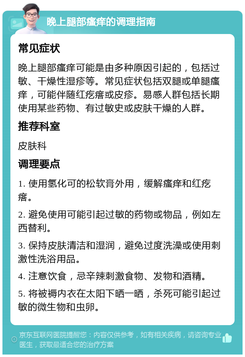 晚上腿部瘙痒的调理指南 常见症状 晚上腿部瘙痒可能是由多种原因引起的，包括过敏、干燥性湿疹等。常见症状包括双腿或单腿瘙痒，可能伴随红疙瘩或皮疹。易感人群包括长期使用某些药物、有过敏史或皮肤干燥的人群。 推荐科室 皮肤科 调理要点 1. 使用氢化可的松软膏外用，缓解瘙痒和红疙瘩。 2. 避免使用可能引起过敏的药物或物品，例如左西替利。 3. 保持皮肤清洁和湿润，避免过度洗澡或使用刺激性洗浴用品。 4. 注意饮食，忌辛辣刺激食物、发物和酒精。 5. 将被褥内衣在太阳下晒一晒，杀死可能引起过敏的微生物和虫卵。