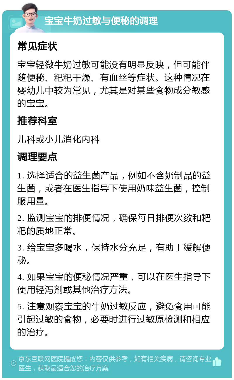 宝宝牛奶过敏与便秘的调理 常见症状 宝宝轻微牛奶过敏可能没有明显反映，但可能伴随便秘、粑粑干燥、有血丝等症状。这种情况在婴幼儿中较为常见，尤其是对某些食物成分敏感的宝宝。 推荐科室 儿科或小儿消化内科 调理要点 1. 选择适合的益生菌产品，例如不含奶制品的益生菌，或者在医生指导下使用奶味益生菌，控制服用量。 2. 监测宝宝的排便情况，确保每日排便次数和粑粑的质地正常。 3. 给宝宝多喝水，保持水分充足，有助于缓解便秘。 4. 如果宝宝的便秘情况严重，可以在医生指导下使用轻泻剂或其他治疗方法。 5. 注意观察宝宝的牛奶过敏反应，避免食用可能引起过敏的食物，必要时进行过敏原检测和相应的治疗。