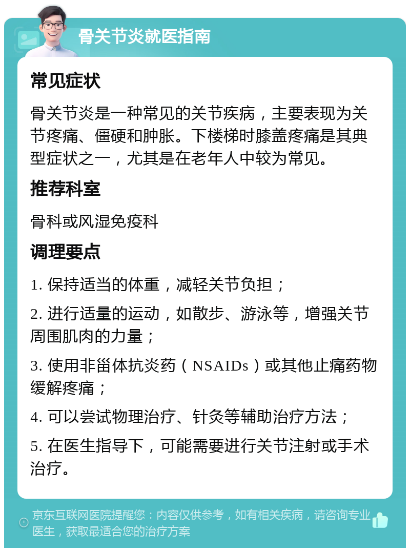 骨关节炎就医指南 常见症状 骨关节炎是一种常见的关节疾病，主要表现为关节疼痛、僵硬和肿胀。下楼梯时膝盖疼痛是其典型症状之一，尤其是在老年人中较为常见。 推荐科室 骨科或风湿免疫科 调理要点 1. 保持适当的体重，减轻关节负担； 2. 进行适量的运动，如散步、游泳等，增强关节周围肌肉的力量； 3. 使用非甾体抗炎药（NSAIDs）或其他止痛药物缓解疼痛； 4. 可以尝试物理治疗、针灸等辅助治疗方法； 5. 在医生指导下，可能需要进行关节注射或手术治疗。