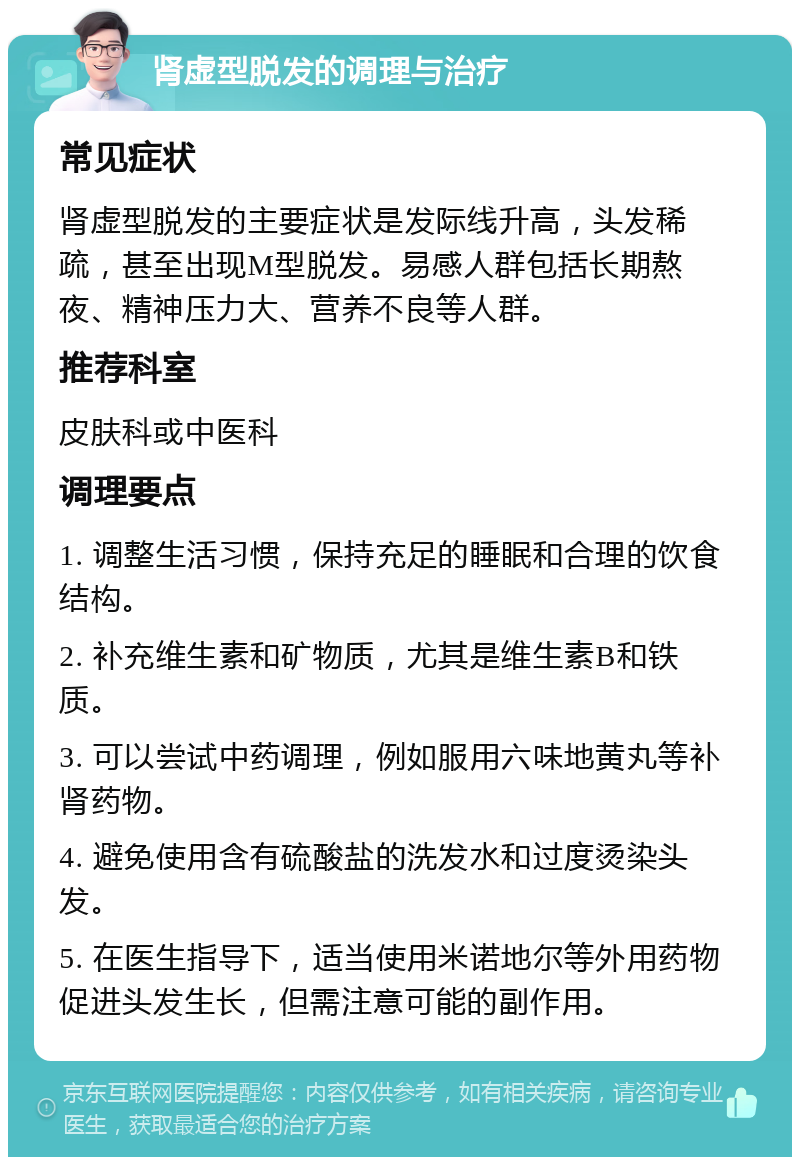 肾虚型脱发的调理与治疗 常见症状 肾虚型脱发的主要症状是发际线升高，头发稀疏，甚至出现M型脱发。易感人群包括长期熬夜、精神压力大、营养不良等人群。 推荐科室 皮肤科或中医科 调理要点 1. 调整生活习惯，保持充足的睡眠和合理的饮食结构。 2. 补充维生素和矿物质，尤其是维生素B和铁质。 3. 可以尝试中药调理，例如服用六味地黄丸等补肾药物。 4. 避免使用含有硫酸盐的洗发水和过度烫染头发。 5. 在医生指导下，适当使用米诺地尔等外用药物促进头发生长，但需注意可能的副作用。