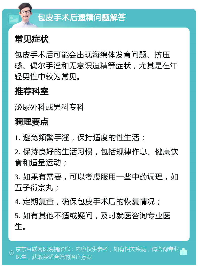 包皮手术后遗精问题解答 常见症状 包皮手术后可能会出现海绵体发育问题、挤压感、偶尔手淫和无意识遗精等症状，尤其是在年轻男性中较为常见。 推荐科室 泌尿外科或男科专科 调理要点 1. 避免频繁手淫，保持适度的性生活； 2. 保持良好的生活习惯，包括规律作息、健康饮食和适量运动； 3. 如果有需要，可以考虑服用一些中药调理，如五子衍宗丸； 4. 定期复查，确保包皮手术后的恢复情况； 5. 如有其他不适或疑问，及时就医咨询专业医生。