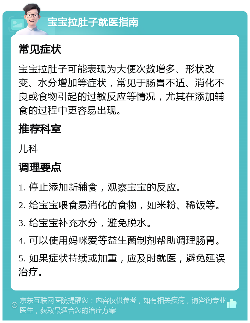 宝宝拉肚子就医指南 常见症状 宝宝拉肚子可能表现为大便次数增多、形状改变、水分增加等症状，常见于肠胃不适、消化不良或食物引起的过敏反应等情况，尤其在添加辅食的过程中更容易出现。 推荐科室 儿科 调理要点 1. 停止添加新辅食，观察宝宝的反应。 2. 给宝宝喂食易消化的食物，如米粉、稀饭等。 3. 给宝宝补充水分，避免脱水。 4. 可以使用妈咪爱等益生菌制剂帮助调理肠胃。 5. 如果症状持续或加重，应及时就医，避免延误治疗。