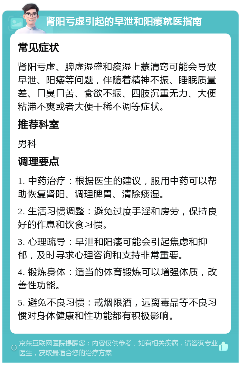 肾阳亏虚引起的早泄和阳痿就医指南 常见症状 肾阳亏虚、脾虚湿盛和痰湿上蒙清窍可能会导致早泄、阳痿等问题，伴随着精神不振、睡眠质量差、口臭口苦、食欲不振、四肢沉重无力、大便粘滞不爽或者大便干稀不调等症状。 推荐科室 男科 调理要点 1. 中药治疗：根据医生的建议，服用中药可以帮助恢复肾阳、调理脾胃、清除痰湿。 2. 生活习惯调整：避免过度手淫和房劳，保持良好的作息和饮食习惯。 3. 心理疏导：早泄和阳痿可能会引起焦虑和抑郁，及时寻求心理咨询和支持非常重要。 4. 锻炼身体：适当的体育锻炼可以增强体质，改善性功能。 5. 避免不良习惯：戒烟限酒，远离毒品等不良习惯对身体健康和性功能都有积极影响。