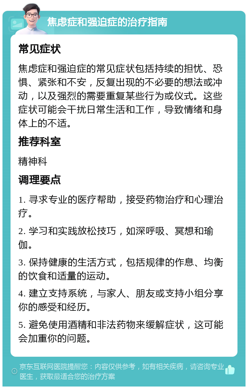 焦虑症和强迫症的治疗指南 常见症状 焦虑症和强迫症的常见症状包括持续的担忧、恐惧、紧张和不安，反复出现的不必要的想法或冲动，以及强烈的需要重复某些行为或仪式。这些症状可能会干扰日常生活和工作，导致情绪和身体上的不适。 推荐科室 精神科 调理要点 1. 寻求专业的医疗帮助，接受药物治疗和心理治疗。 2. 学习和实践放松技巧，如深呼吸、冥想和瑜伽。 3. 保持健康的生活方式，包括规律的作息、均衡的饮食和适量的运动。 4. 建立支持系统，与家人、朋友或支持小组分享你的感受和经历。 5. 避免使用酒精和非法药物来缓解症状，这可能会加重你的问题。