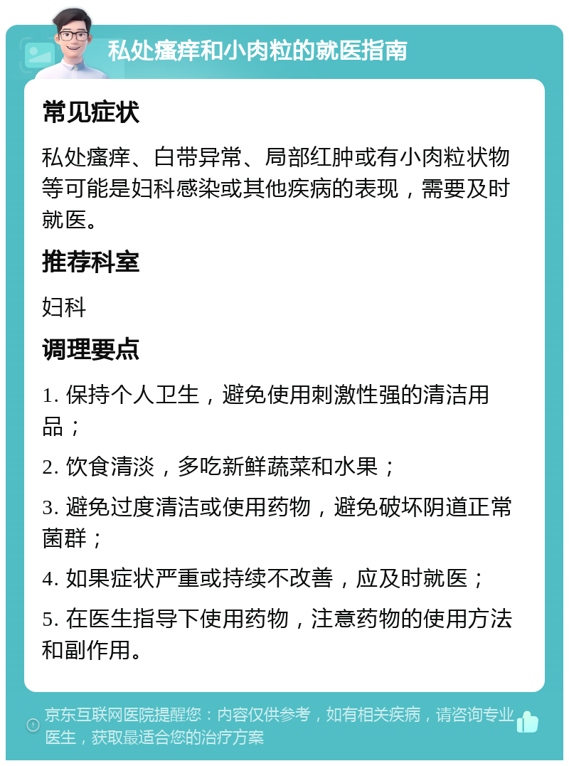 私处瘙痒和小肉粒的就医指南 常见症状 私处瘙痒、白带异常、局部红肿或有小肉粒状物等可能是妇科感染或其他疾病的表现，需要及时就医。 推荐科室 妇科 调理要点 1. 保持个人卫生，避免使用刺激性强的清洁用品； 2. 饮食清淡，多吃新鲜蔬菜和水果； 3. 避免过度清洁或使用药物，避免破坏阴道正常菌群； 4. 如果症状严重或持续不改善，应及时就医； 5. 在医生指导下使用药物，注意药物的使用方法和副作用。