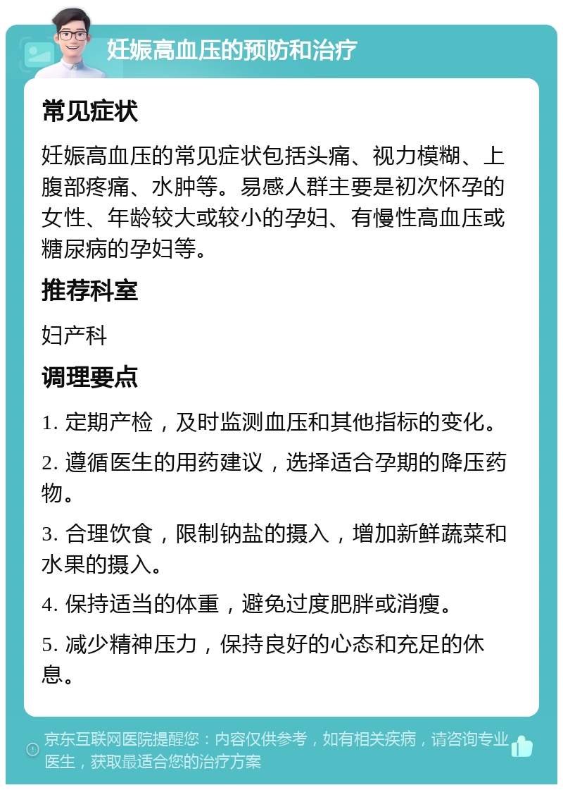 妊娠高血压的预防和治疗 常见症状 妊娠高血压的常见症状包括头痛、视力模糊、上腹部疼痛、水肿等。易感人群主要是初次怀孕的女性、年龄较大或较小的孕妇、有慢性高血压或糖尿病的孕妇等。 推荐科室 妇产科 调理要点 1. 定期产检，及时监测血压和其他指标的变化。 2. 遵循医生的用药建议，选择适合孕期的降压药物。 3. 合理饮食，限制钠盐的摄入，增加新鲜蔬菜和水果的摄入。 4. 保持适当的体重，避免过度肥胖或消瘦。 5. 减少精神压力，保持良好的心态和充足的休息。