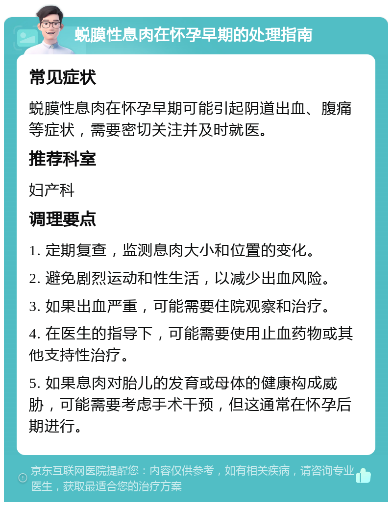 蜕膜性息肉在怀孕早期的处理指南 常见症状 蜕膜性息肉在怀孕早期可能引起阴道出血、腹痛等症状，需要密切关注并及时就医。 推荐科室 妇产科 调理要点 1. 定期复查，监测息肉大小和位置的变化。 2. 避免剧烈运动和性生活，以减少出血风险。 3. 如果出血严重，可能需要住院观察和治疗。 4. 在医生的指导下，可能需要使用止血药物或其他支持性治疗。 5. 如果息肉对胎儿的发育或母体的健康构成威胁，可能需要考虑手术干预，但这通常在怀孕后期进行。