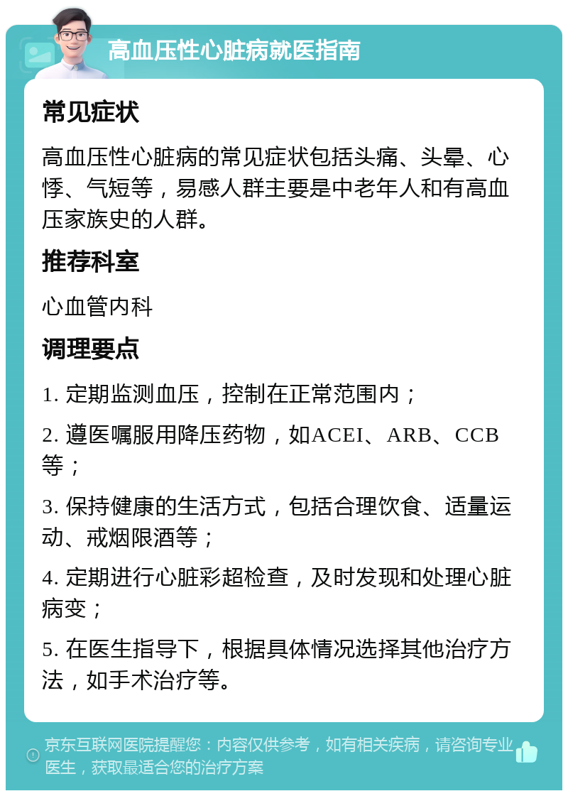 高血压性心脏病就医指南 常见症状 高血压性心脏病的常见症状包括头痛、头晕、心悸、气短等，易感人群主要是中老年人和有高血压家族史的人群。 推荐科室 心血管内科 调理要点 1. 定期监测血压，控制在正常范围内； 2. 遵医嘱服用降压药物，如ACEI、ARB、CCB等； 3. 保持健康的生活方式，包括合理饮食、适量运动、戒烟限酒等； 4. 定期进行心脏彩超检查，及时发现和处理心脏病变； 5. 在医生指导下，根据具体情况选择其他治疗方法，如手术治疗等。