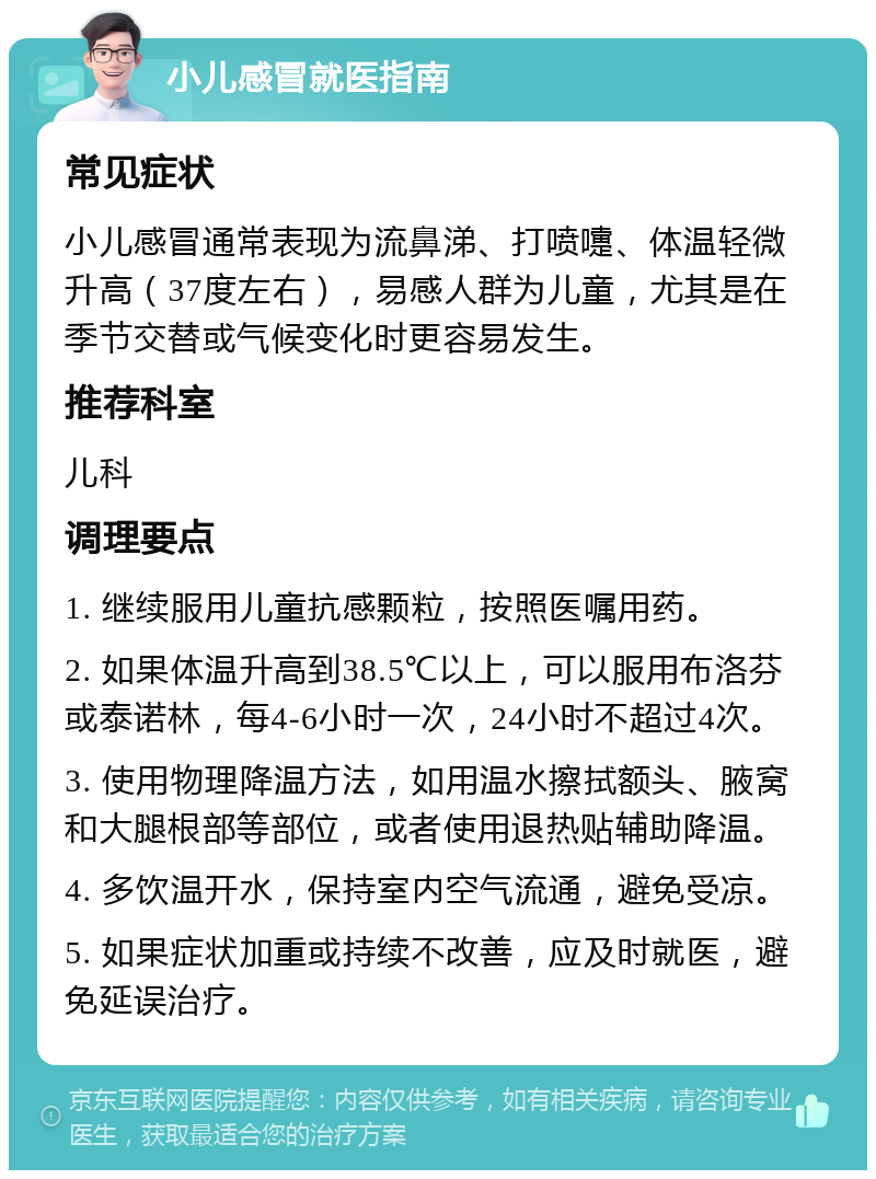 小儿感冒就医指南 常见症状 小儿感冒通常表现为流鼻涕、打喷嚏、体温轻微升高（37度左右），易感人群为儿童，尤其是在季节交替或气候变化时更容易发生。 推荐科室 儿科 调理要点 1. 继续服用儿童抗感颗粒，按照医嘱用药。 2. 如果体温升高到38.5℃以上，可以服用布洛芬或泰诺林，每4-6小时一次，24小时不超过4次。 3. 使用物理降温方法，如用温水擦拭额头、腋窝和大腿根部等部位，或者使用退热贴辅助降温。 4. 多饮温开水，保持室内空气流通，避免受凉。 5. 如果症状加重或持续不改善，应及时就医，避免延误治疗。