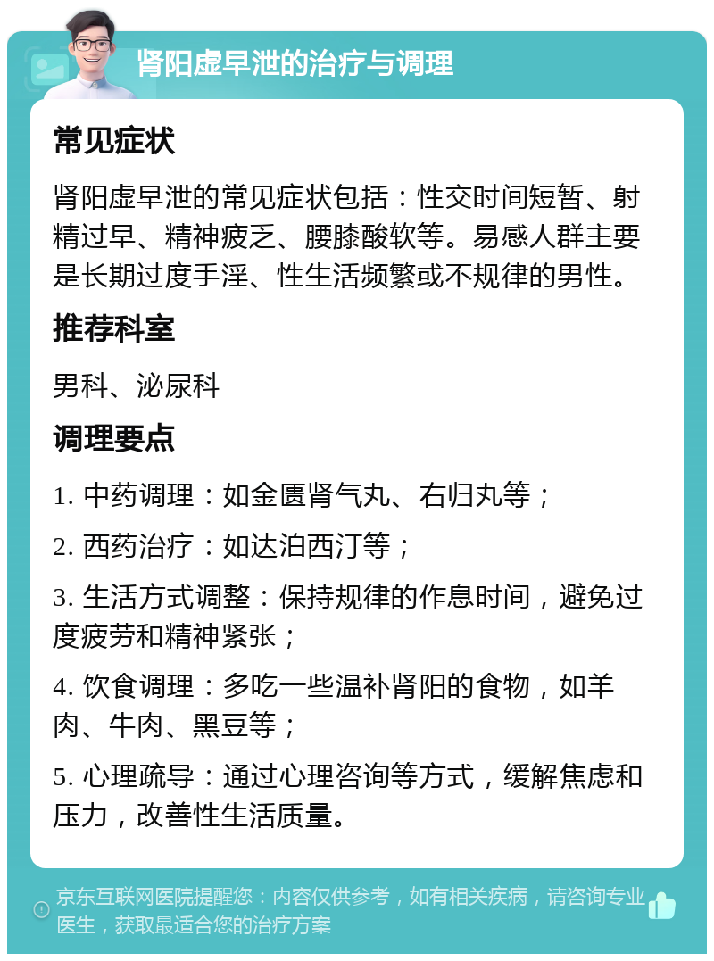 肾阳虚早泄的治疗与调理 常见症状 肾阳虚早泄的常见症状包括：性交时间短暂、射精过早、精神疲乏、腰膝酸软等。易感人群主要是长期过度手淫、性生活频繁或不规律的男性。 推荐科室 男科、泌尿科 调理要点 1. 中药调理：如金匮肾气丸、右归丸等； 2. 西药治疗：如达泊西汀等； 3. 生活方式调整：保持规律的作息时间，避免过度疲劳和精神紧张； 4. 饮食调理：多吃一些温补肾阳的食物，如羊肉、牛肉、黑豆等； 5. 心理疏导：通过心理咨询等方式，缓解焦虑和压力，改善性生活质量。