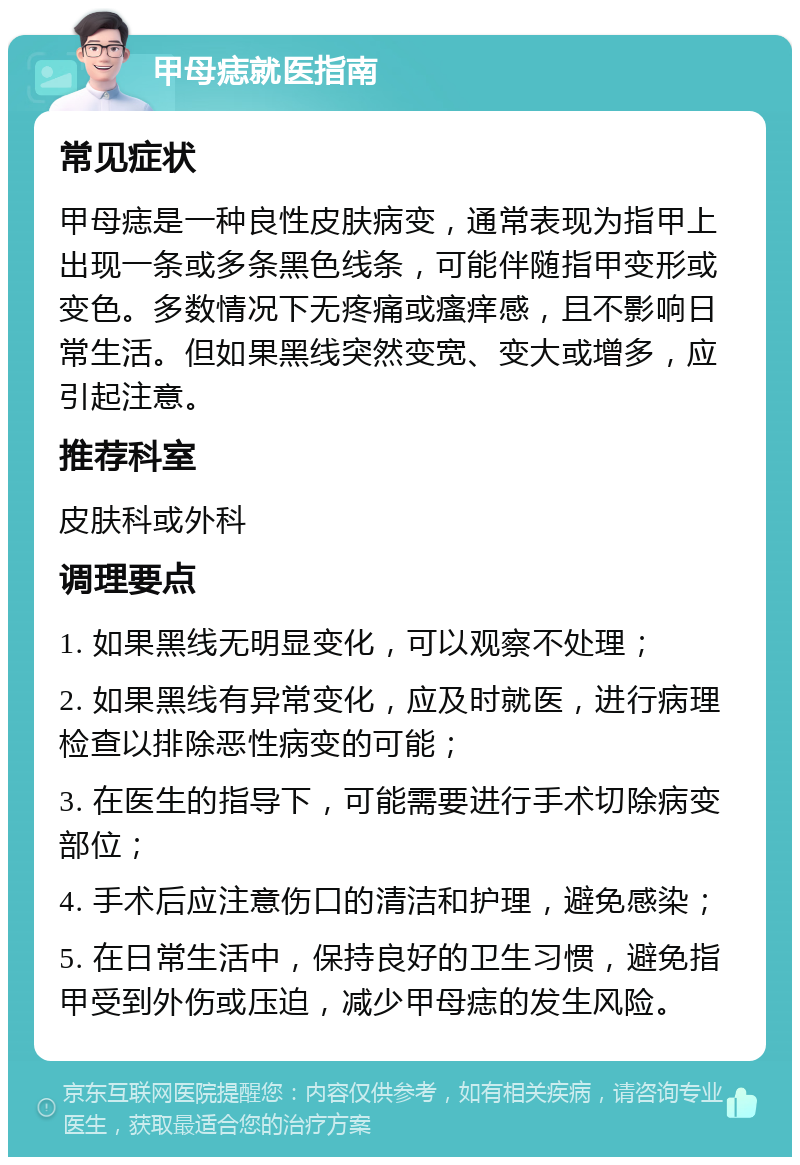 甲母痣就医指南 常见症状 甲母痣是一种良性皮肤病变，通常表现为指甲上出现一条或多条黑色线条，可能伴随指甲变形或变色。多数情况下无疼痛或瘙痒感，且不影响日常生活。但如果黑线突然变宽、变大或增多，应引起注意。 推荐科室 皮肤科或外科 调理要点 1. 如果黑线无明显变化，可以观察不处理； 2. 如果黑线有异常变化，应及时就医，进行病理检查以排除恶性病变的可能； 3. 在医生的指导下，可能需要进行手术切除病变部位； 4. 手术后应注意伤口的清洁和护理，避免感染； 5. 在日常生活中，保持良好的卫生习惯，避免指甲受到外伤或压迫，减少甲母痣的发生风险。