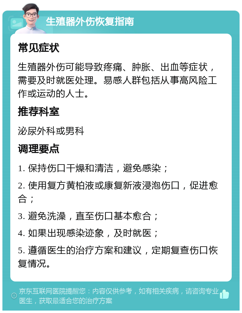 生殖器外伤恢复指南 常见症状 生殖器外伤可能导致疼痛、肿胀、出血等症状，需要及时就医处理。易感人群包括从事高风险工作或运动的人士。 推荐科室 泌尿外科或男科 调理要点 1. 保持伤口干燥和清洁，避免感染； 2. 使用复方黄柏液或康复新液浸泡伤口，促进愈合； 3. 避免洗澡，直至伤口基本愈合； 4. 如果出现感染迹象，及时就医； 5. 遵循医生的治疗方案和建议，定期复查伤口恢复情况。