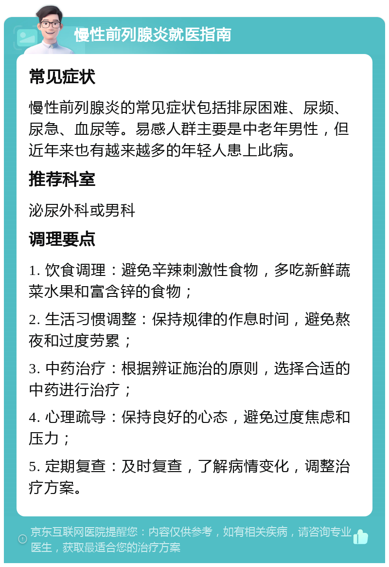 慢性前列腺炎就医指南 常见症状 慢性前列腺炎的常见症状包括排尿困难、尿频、尿急、血尿等。易感人群主要是中老年男性，但近年来也有越来越多的年轻人患上此病。 推荐科室 泌尿外科或男科 调理要点 1. 饮食调理：避免辛辣刺激性食物，多吃新鲜蔬菜水果和富含锌的食物； 2. 生活习惯调整：保持规律的作息时间，避免熬夜和过度劳累； 3. 中药治疗：根据辨证施治的原则，选择合适的中药进行治疗； 4. 心理疏导：保持良好的心态，避免过度焦虑和压力； 5. 定期复查：及时复查，了解病情变化，调整治疗方案。