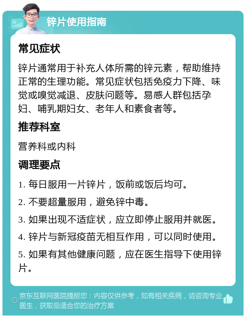 锌片使用指南 常见症状 锌片通常用于补充人体所需的锌元素，帮助维持正常的生理功能。常见症状包括免疫力下降、味觉或嗅觉减退、皮肤问题等。易感人群包括孕妇、哺乳期妇女、老年人和素食者等。 推荐科室 营养科或内科 调理要点 1. 每日服用一片锌片，饭前或饭后均可。 2. 不要超量服用，避免锌中毒。 3. 如果出现不适症状，应立即停止服用并就医。 4. 锌片与新冠疫苗无相互作用，可以同时使用。 5. 如果有其他健康问题，应在医生指导下使用锌片。