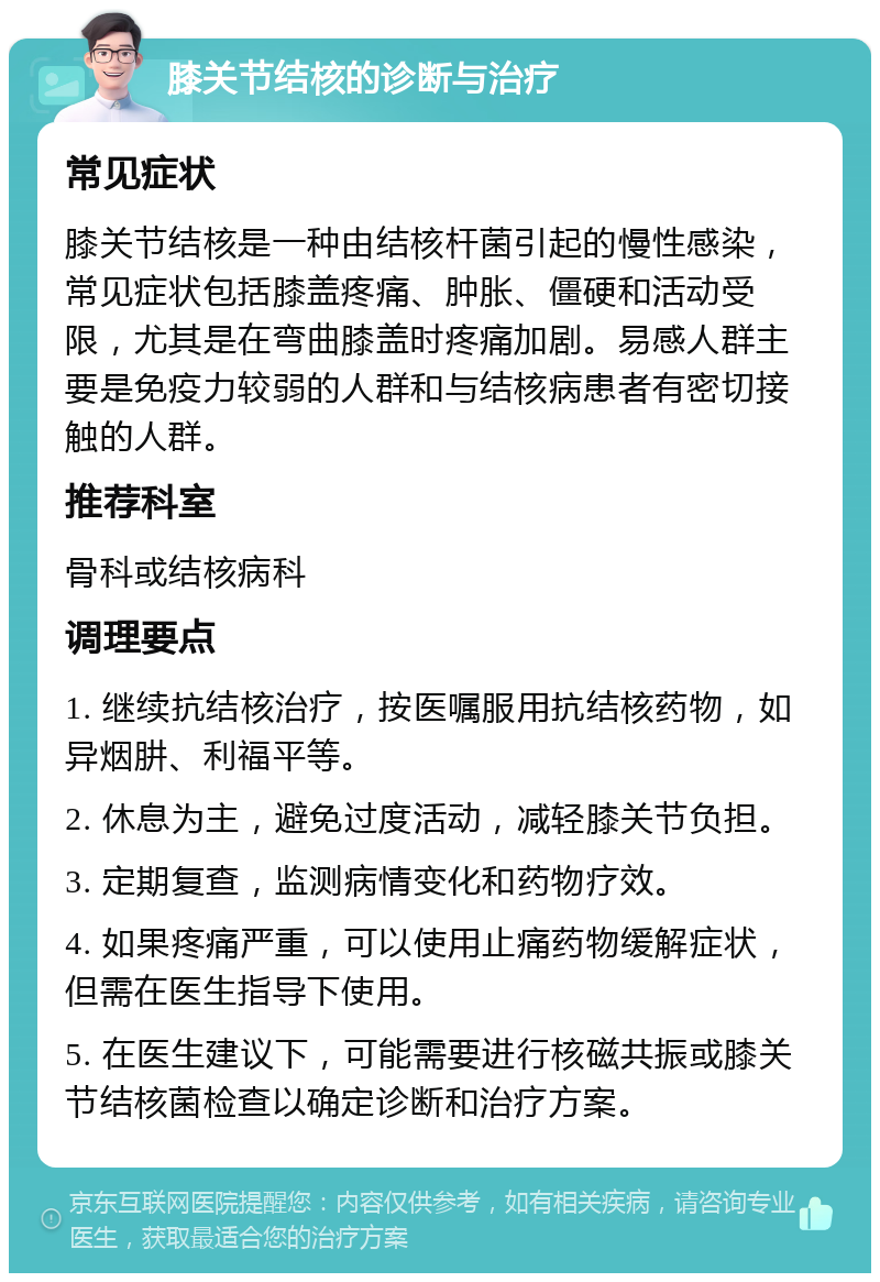 膝关节结核的诊断与治疗 常见症状 膝关节结核是一种由结核杆菌引起的慢性感染，常见症状包括膝盖疼痛、肿胀、僵硬和活动受限，尤其是在弯曲膝盖时疼痛加剧。易感人群主要是免疫力较弱的人群和与结核病患者有密切接触的人群。 推荐科室 骨科或结核病科 调理要点 1. 继续抗结核治疗，按医嘱服用抗结核药物，如异烟肼、利福平等。 2. 休息为主，避免过度活动，减轻膝关节负担。 3. 定期复查，监测病情变化和药物疗效。 4. 如果疼痛严重，可以使用止痛药物缓解症状，但需在医生指导下使用。 5. 在医生建议下，可能需要进行核磁共振或膝关节结核菌检查以确定诊断和治疗方案。