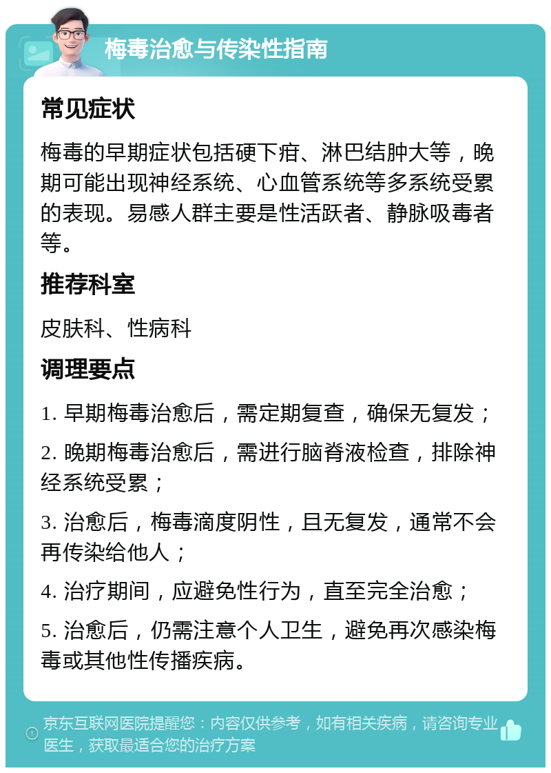 梅毒治愈与传染性指南 常见症状 梅毒的早期症状包括硬下疳、淋巴结肿大等，晚期可能出现神经系统、心血管系统等多系统受累的表现。易感人群主要是性活跃者、静脉吸毒者等。 推荐科室 皮肤科、性病科 调理要点 1. 早期梅毒治愈后，需定期复查，确保无复发； 2. 晚期梅毒治愈后，需进行脑脊液检查，排除神经系统受累； 3. 治愈后，梅毒滴度阴性，且无复发，通常不会再传染给他人； 4. 治疗期间，应避免性行为，直至完全治愈； 5. 治愈后，仍需注意个人卫生，避免再次感染梅毒或其他性传播疾病。