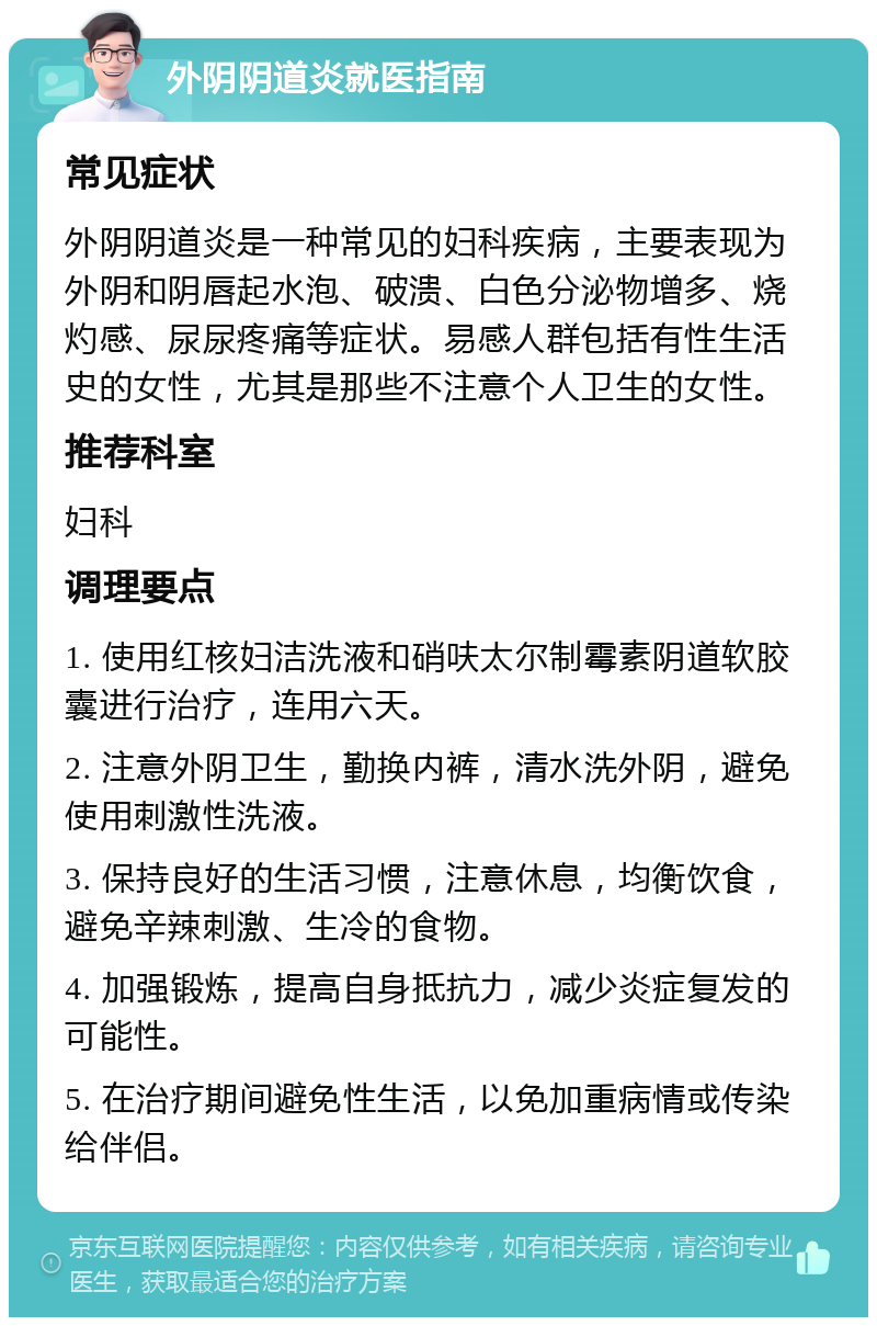 外阴阴道炎就医指南 常见症状 外阴阴道炎是一种常见的妇科疾病，主要表现为外阴和阴唇起水泡、破溃、白色分泌物增多、烧灼感、尿尿疼痛等症状。易感人群包括有性生活史的女性，尤其是那些不注意个人卫生的女性。 推荐科室 妇科 调理要点 1. 使用红核妇洁洗液和硝呋太尔制霉素阴道软胶囊进行治疗，连用六天。 2. 注意外阴卫生，勤换内裤，清水洗外阴，避免使用刺激性洗液。 3. 保持良好的生活习惯，注意休息，均衡饮食，避免辛辣刺激、生冷的食物。 4. 加强锻炼，提高自身抵抗力，减少炎症复发的可能性。 5. 在治疗期间避免性生活，以免加重病情或传染给伴侣。