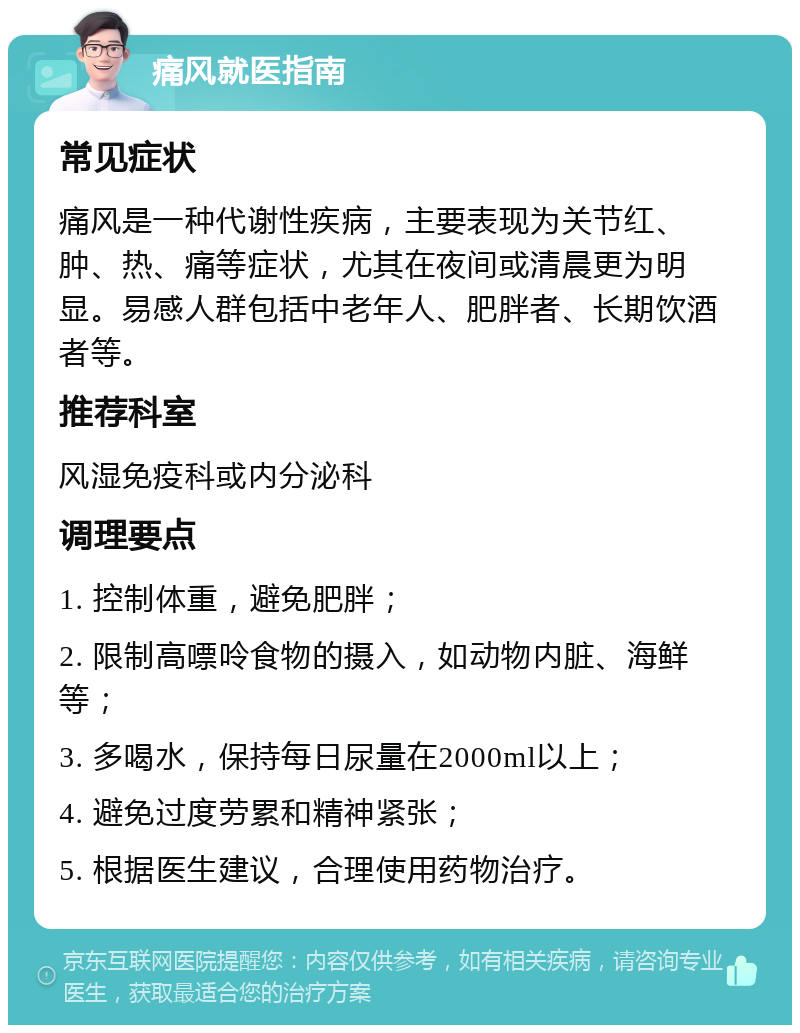 痛风就医指南 常见症状 痛风是一种代谢性疾病，主要表现为关节红、肿、热、痛等症状，尤其在夜间或清晨更为明显。易感人群包括中老年人、肥胖者、长期饮酒者等。 推荐科室 风湿免疫科或内分泌科 调理要点 1. 控制体重，避免肥胖； 2. 限制高嘌呤食物的摄入，如动物内脏、海鲜等； 3. 多喝水，保持每日尿量在2000ml以上； 4. 避免过度劳累和精神紧张； 5. 根据医生建议，合理使用药物治疗。