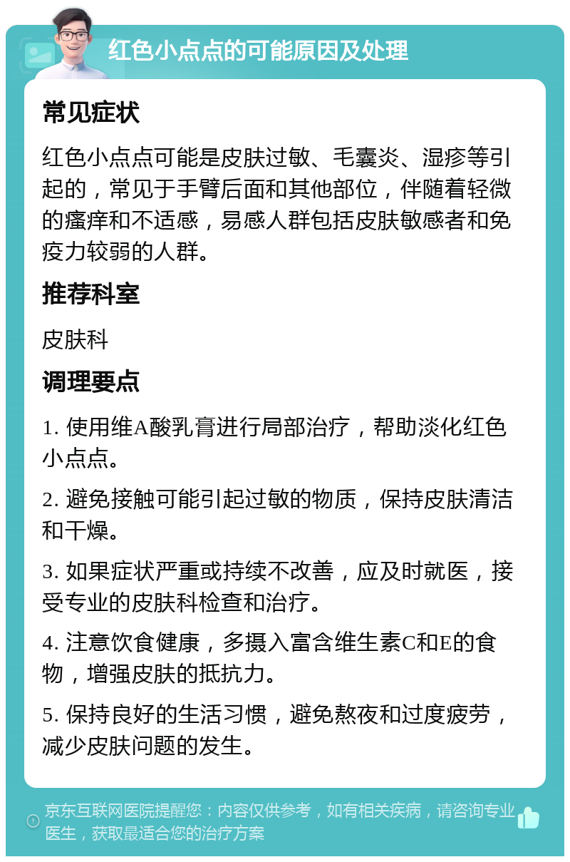 红色小点点的可能原因及处理 常见症状 红色小点点可能是皮肤过敏、毛囊炎、湿疹等引起的，常见于手臂后面和其他部位，伴随着轻微的瘙痒和不适感，易感人群包括皮肤敏感者和免疫力较弱的人群。 推荐科室 皮肤科 调理要点 1. 使用维A酸乳膏进行局部治疗，帮助淡化红色小点点。 2. 避免接触可能引起过敏的物质，保持皮肤清洁和干燥。 3. 如果症状严重或持续不改善，应及时就医，接受专业的皮肤科检查和治疗。 4. 注意饮食健康，多摄入富含维生素C和E的食物，增强皮肤的抵抗力。 5. 保持良好的生活习惯，避免熬夜和过度疲劳，减少皮肤问题的发生。