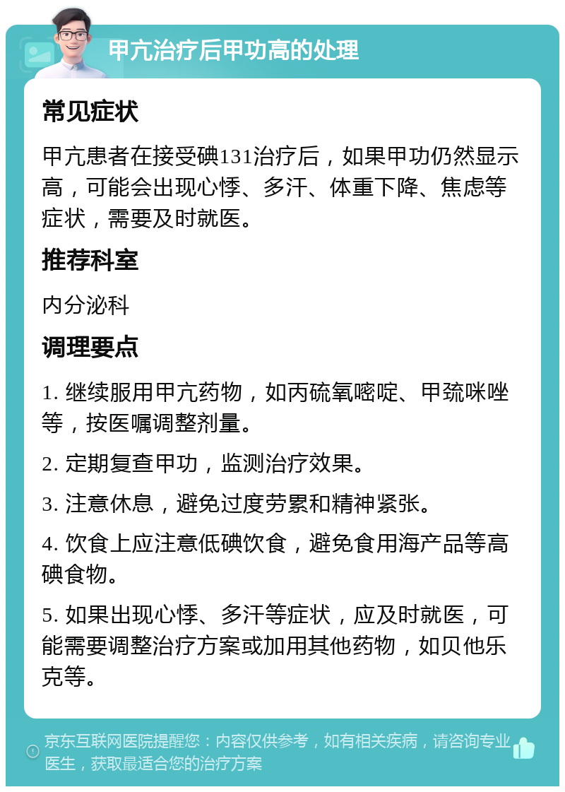 甲亢治疗后甲功高的处理 常见症状 甲亢患者在接受碘131治疗后，如果甲功仍然显示高，可能会出现心悸、多汗、体重下降、焦虑等症状，需要及时就医。 推荐科室 内分泌科 调理要点 1. 继续服用甲亢药物，如丙硫氧嘧啶、甲巯咪唑等，按医嘱调整剂量。 2. 定期复查甲功，监测治疗效果。 3. 注意休息，避免过度劳累和精神紧张。 4. 饮食上应注意低碘饮食，避免食用海产品等高碘食物。 5. 如果出现心悸、多汗等症状，应及时就医，可能需要调整治疗方案或加用其他药物，如贝他乐克等。