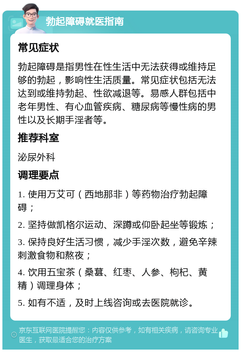 勃起障碍就医指南 常见症状 勃起障碍是指男性在性生活中无法获得或维持足够的勃起，影响性生活质量。常见症状包括无法达到或维持勃起、性欲减退等。易感人群包括中老年男性、有心血管疾病、糖尿病等慢性病的男性以及长期手淫者等。 推荐科室 泌尿外科 调理要点 1. 使用万艾可（西地那非）等药物治疗勃起障碍； 2. 坚持做凯格尔运动、深蹲或仰卧起坐等锻炼； 3. 保持良好生活习惯，减少手淫次数，避免辛辣刺激食物和熬夜； 4. 饮用五宝茶（桑葚、红枣、人参、枸杞、黄精）调理身体； 5. 如有不适，及时上线咨询或去医院就诊。