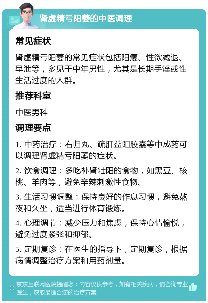 肾虚精亏阳萎的中医调理 常见症状 肾虚精亏阳萎的常见症状包括阳痿、性欲减退、早泄等，多见于中年男性，尤其是长期手淫或性生活过度的人群。 推荐科室 中医男科 调理要点 1. 中药治疗：右归丸、疏肝益阳胶囊等中成药可以调理肾虚精亏阳萎的症状。 2. 饮食调理：多吃补肾壮阳的食物，如黑豆、核桃、羊肉等，避免辛辣刺激性食物。 3. 生活习惯调整：保持良好的作息习惯，避免熬夜和久坐，适当进行体育锻炼。 4. 心理调节：减少压力和焦虑，保持心情愉悦，避免过度紧张和抑郁。 5. 定期复诊：在医生的指导下，定期复诊，根据病情调整治疗方案和用药剂量。