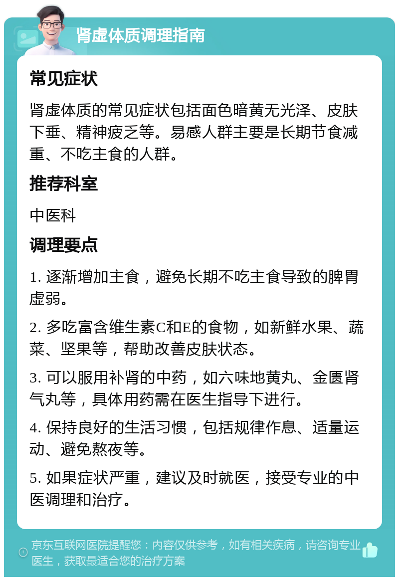 肾虚体质调理指南 常见症状 肾虚体质的常见症状包括面色暗黄无光泽、皮肤下垂、精神疲乏等。易感人群主要是长期节食减重、不吃主食的人群。 推荐科室 中医科 调理要点 1. 逐渐增加主食，避免长期不吃主食导致的脾胃虚弱。 2. 多吃富含维生素C和E的食物，如新鲜水果、蔬菜、坚果等，帮助改善皮肤状态。 3. 可以服用补肾的中药，如六味地黄丸、金匮肾气丸等，具体用药需在医生指导下进行。 4. 保持良好的生活习惯，包括规律作息、适量运动、避免熬夜等。 5. 如果症状严重，建议及时就医，接受专业的中医调理和治疗。