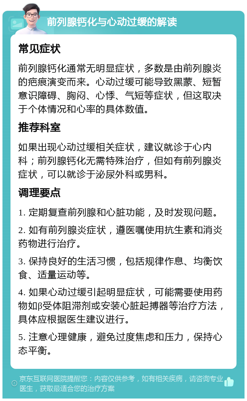 前列腺钙化与心动过缓的解读 常见症状 前列腺钙化通常无明显症状，多数是由前列腺炎的疤痕演变而来。心动过缓可能导致黑蒙、短暂意识障碍、胸闷、心悸、气短等症状，但这取决于个体情况和心率的具体数值。 推荐科室 如果出现心动过缓相关症状，建议就诊于心内科；前列腺钙化无需特殊治疗，但如有前列腺炎症状，可以就诊于泌尿外科或男科。 调理要点 1. 定期复查前列腺和心脏功能，及时发现问题。 2. 如有前列腺炎症状，遵医嘱使用抗生素和消炎药物进行治疗。 3. 保持良好的生活习惯，包括规律作息、均衡饮食、适量运动等。 4. 如果心动过缓引起明显症状，可能需要使用药物如β受体阻滞剂或安装心脏起搏器等治疗方法，具体应根据医生建议进行。 5. 注意心理健康，避免过度焦虑和压力，保持心态平衡。