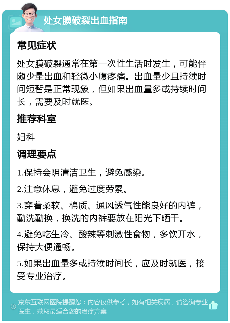 处女膜破裂出血指南 常见症状 处女膜破裂通常在第一次性生活时发生，可能伴随少量出血和轻微小腹疼痛。出血量少且持续时间短暂是正常现象，但如果出血量多或持续时间长，需要及时就医。 推荐科室 妇科 调理要点 1.保持会阴清洁卫生，避免感染。 2.注意休息，避免过度劳累。 3.穿着柔软、棉质、通风透气性能良好的内裤，勤洗勤换，换洗的内裤要放在阳光下晒干。 4.避免吃生冷、酸辣等刺激性食物，多饮开水，保持大便通畅。 5.如果出血量多或持续时间长，应及时就医，接受专业治疗。