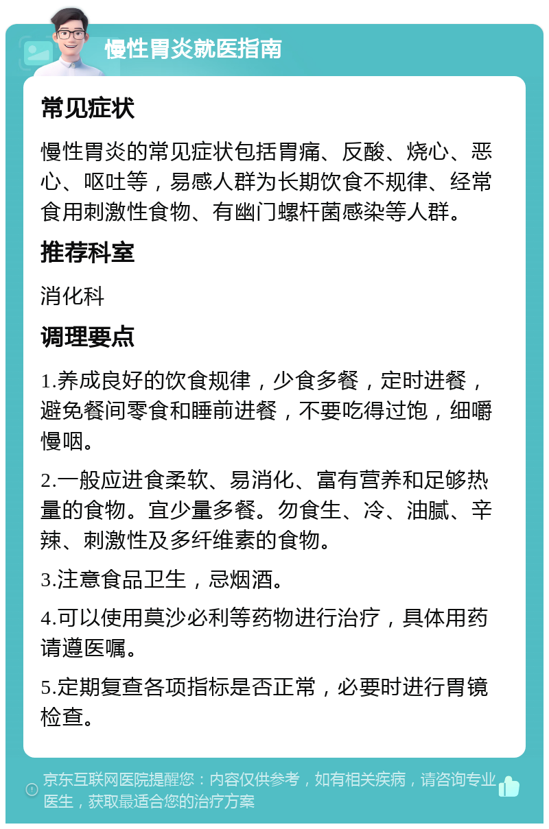 慢性胃炎就医指南 常见症状 慢性胃炎的常见症状包括胃痛、反酸、烧心、恶心、呕吐等，易感人群为长期饮食不规律、经常食用刺激性食物、有幽门螺杆菌感染等人群。 推荐科室 消化科 调理要点 1.养成良好的饮食规律，少食多餐，定时进餐，避免餐间零食和睡前进餐，不要吃得过饱，细嚼慢咽。 2.一般应进食柔软、易消化、富有营养和足够热量的食物。宜少量多餐。勿食生、冷、油腻、辛辣、刺激性及多纤维素的食物。 3.注意食品卫生，忌烟酒。 4.可以使用莫沙必利等药物进行治疗，具体用药请遵医嘱。 5.定期复查各项指标是否正常，必要时进行胃镜检查。